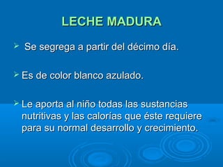 LECHE MADURA Se segrega a partir del décimo día. Es de color blanco azulado. Le aporta al niño todas las sustancias nutritivas y las calorías que éste requiere para su normal desarrollo y crecimiento.  