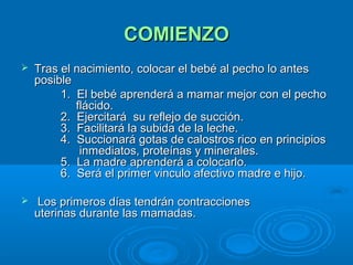 COMIENZO Tras el nacimiento, colocar el bebé al pecho lo antes posible          1.  El bebé aprenderá a mamar mejor con el pecho    flácido.          2.  Ejercitará  su reflejo de succión.          3.  Facilitará la subida de la leche.          4.  Succionará gotas de calostros rico en principios    inmediatos, proteínas y minerales.          5.  La madre aprenderá a colocarlo.          6.  Será el primer vinculo afectivo madre e hijo.    Los primeros días tendrán contracciones    uterinas durante las mamadas.  
