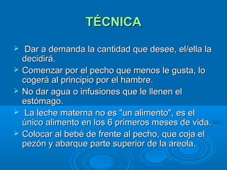 TÉCNICA Dar a demanda la cantidad que desee, el/ella la decidirá.  Comenzar por el pecho que menos le gusta, lo cogerá al principio por el hambre.  No dar agua o infusiones que le llenen el estómago.  La leche materna no es "un alimento", es el único alimento en los 6 primeros meses de vida. Colocar al bebé de frente al pecho, que coja el pezón y abarque parte superior de la areola. 