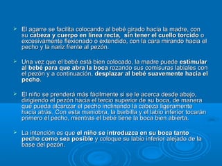 El agarre se facilita colocando al bebé girado hacia la madre, con su  cabeza y cuerpo en línea recta,    sin tener el cuello torcido  o excesivamente flexionado o extendido, con la cara mirando hacia el pecho y la nariz frente al pezón.  Una vez que el bebé está bien colocado, la madre puede  estimular al bebé para que abra la boca  rozando sus comisuras labiales con el pezón y a continuación,  desplazar al bebé suavemente hacia el pecho .  El niño se prenderá más fácilmente si se le acerca desde abajo, dirigiendo el pezón hacia el tercio superior de su boca, de manera que pueda alcanzar el pecho inclinando la cabeza ligeramente hacia atrás. Con esta maniobra, la barbilla y el labio inferior tocarán primero el pecho, mientras el bebé tiene la boca bien abierta.  La intención es que  el niño se introduzca en su boca tanto pecho como sea posible  y coloque su labio inferior alejado de la base del pezón.  