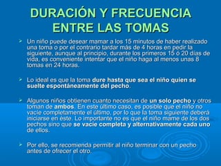 DURACIÓN Y FRECUENCIA ENTRE LAS TOMAS Un niño puede desear mamar a los 15 minutos de haber realizado una toma o por el contrario tardar más de 4 horas en pedir la siguiente, aunque al principio, durante los primeros 15 ó 20 días de vida, es conveniente intentar que el niño haga al menos unas 8 tomas en 24 horas. Lo ideal es que la toma  dure   hasta que sea el niño quien se suelte espontáneamente del pecho . Algunos niños obtienen cuanto necesitan de  un solo pecho  y otros toman de  ambos . En este último caso, es posible que el niño no vacíe completamente el último, por lo que la toma siguiente deberá iniciarse en éste. Lo importante no es que el niño mame de los dos pechos sino que  se vacíe completa y alternativamente cada uno  de ellos. Por ello, se recomienda permitir al niño terminar con un pecho antes de ofrecer el otro. 
