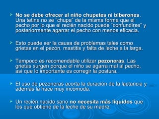 No se debe ofrecer al niño chupetes ni biberones . Una tetina no se “chupa” de la misma forma que el pecho por lo que el recién nacido puede “confundirse” y posteriormente agarrar el pecho con menos eficacia.  Esto puede ser la causa de problemas tales como grietas en el pezón, mastitis y falta de leche a la larga. Tampoco es recomendable utilizar  pezoneras . Las grietas surgen porque el niño se agarra mal al pecho, así que lo importante es corregir la postura.  El uso de pezoneras acorta la duración de la lactancia y además la hace muy incómoda. Un recién nacido sano  no necesita más líquidos  que los que obtiene de la leche de su madre. 
