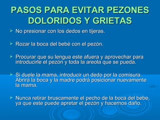PASOS PARA EVITAR PEZONES DOLORIDOS Y GRIETAS No presionar con los dedos en tijeras.  Rozar la boca del bebé con el pezón.  Procurar que su lengua este afuera y aprovechar para introducirle el pezón y toda la areola que se pueda.  Si duele la mama, introducir un dedo por la comisura. Abrirá la boca y la madre podrá posicionar nuevamente la mama.  Nunca retirar bruscamente el pecho de la boca del bebe, ya que este puede apretar el pezón y hacernos daño. 