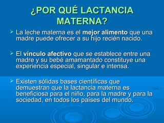 ¿POR QUÉ LACTANCIA MATERNA? La leche materna es el  mejor alimento  que una madre puede ofrecer a su hijo recién nacido.  El  vínculo afectivo  que se establece entre una madre y su bebé amamantado constituye una experiencia especial, singular e intensa.  Existen sólidas bases científicas que demuestran que la lactancia materna es beneficiosa para el niño, para la madre y para la sociedad, en todos los países del mundo. 