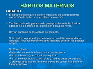 HÁBITOS MATERNOS TABACO El tabaco al igual que el alcohol interviene en la reducción de producción de leche, y en el reflejo de eyección. También reduce la ganancia de peso por efecto de la nicotina, además de los efectos por exposición pasiva de humo. Hay un aumento de los cólicos del lactante. Si la madre no puede dejar de fumar, no se debe suspender la lactancia. Pues los beneficios de la lactancia superan los posibles riesgos. Se Recomienda: -Bajar el consumo de tabaco hasta donde pueda. -Fumar tabaco bajo en nicotina y alquitrán -Fumar solo dos horas o dos horas y medias antes de la tetada. -Cerca del bebe que no fume nadie para no convertir al bebe en fumador pasivo  