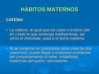 HÁBITOS MATERNOS CAFEÍNA La cafeína, al igual que las colas o la teina (del té) y todo lo que contenga metilxantinas, así como el chocolate, pasa a la leche materna.  Si se consume en cantidades altas (más de dos vasos/día), puede llegar a ocasionar problemas del comportamiento al bebe, irritabilidad, trastornos del sueño, nerviosismo. 