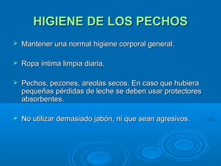 HIGIENE DE LOS PECHOS Mantener una normal higiene corporal general.  Ropa íntima limpia diaria. Pechos, pezones, areolas secos. En caso que hubiera pequeñas pérdidas de leche se deben usar protectores absorbentes. No utilizar demasiado jabón, ni que sean agresivos. 