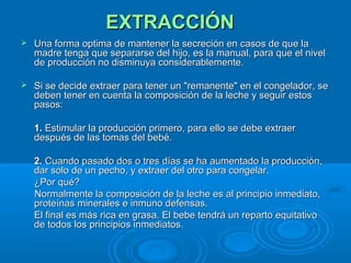 EXTRACCIÓN    Una forma optima de mantener la secreción en casos de que la madre tenga que separarse del hijo, es la manual, para que el nivel de producción no disminuya considerablemente.  Si se decide extraer para tener un "remanente" en el congelador, se deben tener en cuenta la composición de la leche y seguir estos pasos:      1.  Estimular la producción primero, para ello se debe extraer después de las tomas del bebé.   2.  Cuando pasado dos o tres días se ha aumentado la producción, dar solo de un pecho, y extraer del otro para congelar.  ¿Por qué?  Normalmente la composición de la leche es al principio inmediato, proteínas minerales e inmuno defensas.  El final es más rica en grasa. El bebe tendrá un reparto equitativo de todos los principios inmediatos.  