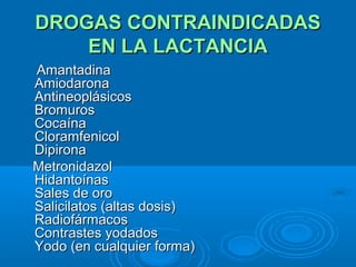 DROGAS CONTRAINDICADAS EN LA LACTANCIA Amantadina  Amiodarona  Antineoplásicos  Bromuros  Cocaína  Cloramfenicol  Dipirona Metronidazol  Hidantoínas  Sales de oro   Salicilatos (altas dosis)  Radiofármacos  Contrastes yodados  Yodo (en cualquier forma) 