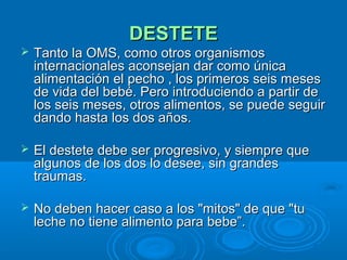 DESTETE Tanto la OMS, como otros organismos internacionales aconsejan dar como única alimentación el pecho , los primeros seis meses de vida del bebé. Pero introduciendo a partir de los seis meses, otros alimentos, se puede seguir dando hasta los dos años.  El destete debe ser progresivo, y siempre que algunos de los dos lo desee, sin grandes traumas.  No deben hacer caso a los "mitos" de que "tu leche no tiene alimento para bebe”. 