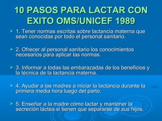 10 PASOS PARA LACTAR CON EXITO OMS/UNICEF 1989 1. Tener normas escritas sobre lactancia materna que sean conocidas por todo el personal sanitario. 2. Ofrecer al personal sanitario los conocimientos necesarios para aplicar las normas. 3. Informar a todas las embarazadas de los beneficios y la técnica de la lactancia materna. 4. Ayudar a las madres a iniciar la lactancia durante la primera media hora luego del parto. 5. Enseñar a la madre cómo lactar y mantener la secreción láctea si tienen que separarse de sus hijos. 