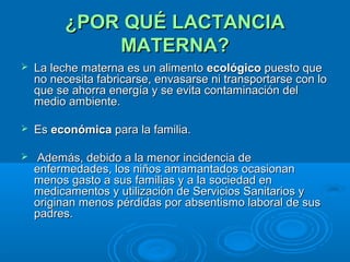 ¿POR QUÉ LACTANCIA MATERNA? La leche materna es un alimento  ecológico  puesto que no necesita fabricarse, envasarse ni transportarse con lo que se ahorra energía y se evita contaminación del medio ambiente.  Es  económica  para la familia. Además, debido a la menor incidencia de enfermedades, los niños amamantados ocasionan menos gasto a sus familias y a la sociedad en medicamentos y utilización de Servicios Sanitarios y originan menos pérdidas por absentismo laboral de sus padres. 