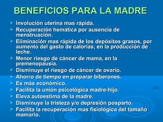 BENEFICIOS PARA LA MADRE  Involución uterina mas rápida.  Recuperación hemática por ausencia de menstruación.  Eliminación mas rápida de los depósitos grasos, por aumento del gasto de calorías, en la producción de leche.  Menor riesgo de cáncer de mama, en la premenopausia.  Disminuye el riesgo de cáncer de ovario.  Ahorro de tiempo en preparar biberones.  Es más económico.  Facilita la unión psicológica madre-hijo.  Eleva autoestima de la madre.  Disminuye la tristeza y/o depresión posparto.  Facilita la recuperación mas fisiológica del tamaño mamario.   