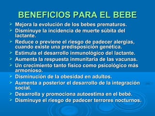 BENEFICIOS PARA EL BEBE Mejora la evolución de los bebes prematuros.  Disminuye la incidencia de muerte súbita del lactante.  Reduce o previene el riesgo de padecer alergias, cuando existe una predisposición genética.  Estimula el desarrollo inmunológico del lactante.  Aumenta la respuesta inmunitaria de las vacunas.  Un crecimiento tanto físico como psicológico más armonioso.  Disminución de la obesidad en adultos.  Aumenta a posterior el desarrollo de la integración social.  Desarrolla y promociona autoestima en el bebé.  Disminuye el riesgo de padecer terrores nocturnos.   