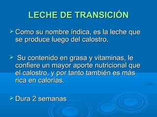 LECHE DE TRANSICIÓN Como su nombre índica, es la leche que se produce luego del calostro. Su contenido en grasa y vitaminas, le confiere un mayor aporte nutricional que el calostro, y por tanto también es más rica en calorías. Dura 2 semanas 