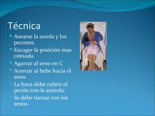 Técnica
 Asearse la areola y los
    pezones.
   Escoger la posición mas
    cómoda.
   Agarrar al seno en C
   Acercar al bebe hacia el
    seno.
   La boca debe cubrir el
    pezón con la aureola.
   Se debe turnar con los
    senos.
 
