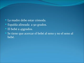 La madre debe estar cómoda.
 Espalda alineada a 90 grados.
 El bebé a 45grados.
 Se tiene que acercar el bebé al seno y no el seno al
 bebé.
 