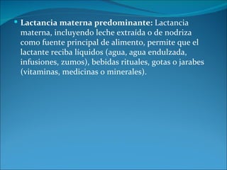  Lactancia materna predominante: Lactancia
 materna, incluyendo leche extraída o de nodriza
 como fuente principal de alimento, permite que el
 lactante reciba líquidos (agua, agua endulzada,
 infusiones, zumos), bebidas rituales, gotas o jarabes
 (vitaminas, medicinas o minerales).
 