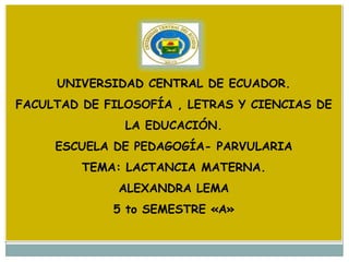UNIVERSIDAD CENTRAL DE ECUADOR.
FACULTAD DE FILOSOFÍA , LETRAS Y CIENCIAS DE
               LA EDUCACIÓN.
     ESCUELA DE PEDAGOGÍA- PARVULARIA
         TEMA: LACTANCIA MATERNA.
              ALEXANDRA LEMA
             5 to SEMESTRE «A»
 