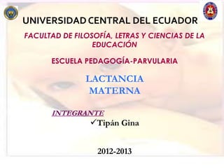 UNIVERSIDAD CENTRAL DEL ECUADOR
FACULTAD DE FILOSOFÍA, LETRAS Y CIENCIAS DE LA
                 EDUCACIÓN

      ESCUELA PEDAGOGÍA-PARVULARIA

               LACTANCIA
                MATERNA

      INTEGRANTE
                Tipán Gina


                  2012-2013
 