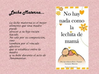 Leche Materna…
La leche materna es el mejor
alimento que una madre
puede
ofrecer a su hijo recién
nacido.
No sólo por su composición,
sino
también por el vínculo
afectivo
que se establece entre la
madre
y su bebé durante el acto de
Amamantar.
 