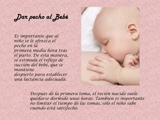 Dar pecho al Bebé
Es importante que al
niño se le ofrezca el
pecho en la
primera media hora tras
el parto. De esta manera,
se estimula el reflejo de
succión del bebé, que se
mantiene
despierto para establecer
una lactancia adecuada.
Después de la primera toma, el recién nacido suele
quedarse dormido unas horas. También es importante
no limitar el tiempo de las tomas, sólo el niño sabe
cuando está satisfecho.
 
