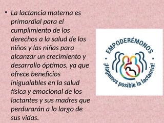 • La lactancia materna es
primordial para el
cumplimiento de los
derechos a la salud de los
niños y las niñas para
alcanzar un crecimiento y
desarrollo óptimos, ya que
ofrece beneficios
inigualables en la salud
física y emocional de los
lactantes y sus madres que
perdurarán a lo largo de
sus vidas.
 