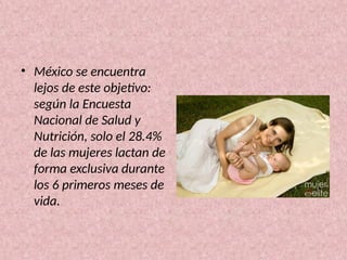 • México se encuentra
lejos de este objetivo:
según la Encuesta
Nacional de Salud y
Nutrición, solo el 28.4%
de las mujeres lactan de
forma exclusiva durante
los 6 primeros meses de
vida.
 