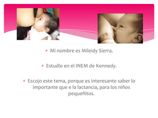 Mi nombre es Mileidy Sierra.
Estudio en el INEM de Kennedy.
Escojo este tema, porque es interesante saber lo
importante que e la lactancia, para los niños
pequeñitos.
 
