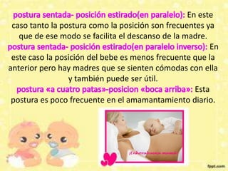 En este
caso tanto la postura como la posición son frecuentes ya
que de ese modo se facilita el descanso de la madre.
En
este caso la posición del bebe es menos frecuente que la
anterior pero hay madres que se sienten cómodas con ella
y también puede ser útil.
Esta
postura es poco frecuente en el amamantamiento diario.
 