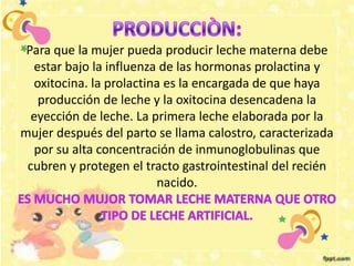 Para que la mujer pueda producir leche materna debe
estar bajo la influenza de las hormonas prolactina y
oxitocina. la prolactina es la encargada de que haya
producción de leche y la oxitocina desencadena la
eyección de leche. La primera leche elaborada por la
mujer después del parto se llama calostro, caracterizada
por su alta concentración de inmunoglobulinas que
cubren y protegen el tracto gastrointestinal del recién
nacido.
 