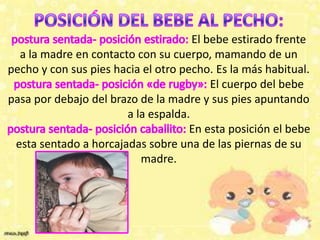El bebe estirado frente
a la madre en contacto con su cuerpo, mamando de un
pecho y con sus pies hacia el otro pecho. Es la más habitual.
El cuerpo del bebe
pasa por debajo del brazo de la madre y sus pies apuntando
a la espalda.
En esta posición el bebe
esta sentado a horcajadas sobre una de las piernas de su
madre.
 
