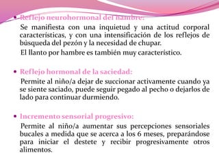  Reflejo neurohormonal del hambre:

Se manifiesta con una inquietud y una actitud corporal
características, y con una intensificación de los reflejos de
búsqueda del pezón y la necesidad de chupar.
El llanto por hambre es también muy característico.
 Reflejo hormonal de la saciedad:

Permite al niño/a dejar de succionar activamente cuando ya
se siente saciado, puede seguir pegado al pecho o dejarlos de
lado para continuar durmiendo.
 Incremento sensorial progresivo:

Permite al niño/a aumentar sus percepciones sensoriales
bucales a medida que se acerca a los 6 meses, preparándose
para iniciar el destete y recibir progresivamente otros
alimentos.

 
