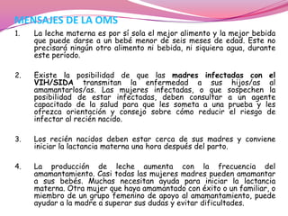 MENSAJES DE LA OMS
1.

La leche materna es por sí sola el mejor alimento y la mejor bebida
que puede darse a un bebé menor de seis meses de edad. Este no
precisará ningún otro alimento ni bebida, ni siquiera agua, durante
este período.

2.

Existe la posibilidad de que las madres infectadas con el
VIH/SIDA transmitan la enfermedad a sus hijos/as al
amamantarlos/as. Las mujeres infectadas, o que sospechen la
posibilidad de estar infectadas, deben consultar a un agente
capacitado de la salud para que les someta a una prueba y les
ofrezca orientación y consejo sobre cómo reducir el riesgo de
infectar al recién nacido.

3.

Los recién nacidos deben estar cerca de sus madres y conviene
iniciar la lactancia materna una hora después del parto.

4.

La producción de leche aumenta con la frecuencia del
amamantamiento. Casi todas las mujeres madres pueden amamantar
a sus bebés. Muchas necesitan ayuda para iniciar la lactancia
materna. Otra mujer que haya amamantado con éxito o un familiar, o
miembro de un grupo femenino de apoyo al amamantamiento, puede
ayudar a la madre a superar sus dudas y evitar dificultades.

 