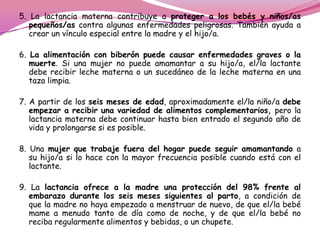 5. La lactancia materna contribuye a proteger a los bebés y niños/as
pequeños/as contra algunas enfermedades peligrosas. También ayuda a
crear un vínculo especial entre la madre y el hijo/a.
6. La alimentación con biberón puede causar enfermedades graves o la
muerte. Si una mujer no puede amamantar a su hijo/a, el/la lactante
debe recibir leche materna o un sucedáneo de la leche materna en una
taza limpia.
7. A partir de los seis meses de edad, aproximadamente el/la niño/a debe
empezar a recibir una variedad de alimentos complementarios, pero la
lactancia materna debe continuar hasta bien entrado el segundo año de
vida y prolongarse si es posible.
8. Una mujer que trabaje fuera del hogar puede seguir amamantando a
su hijo/a si lo hace con la mayor frecuencia posible cuando está con el
lactante.
9. La lactancia ofrece a la madre una protección del 98% frente al
embarazo durante los seis meses siguientes al parto, a condición de
que la madre no haya empezado a menstruar de nuevo, de que el/la bebé
mame a menudo tanto de día como de noche, y de que el/la bebé no
reciba regularmente alimentos y bebidas, o un chupete.

 