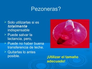 Pezoneras?
 Solo utilizarlas si es
totalmente
indispensable
 Puede salvar la
lactancia, pero,
 Puede no haber buena
transferencia de leche.
 Quitarlas lo antes
posible. ¡Utilizar el tamaño
adecuado!
 