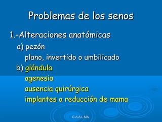 1.-Alteraciones anatómicas1.-Alteraciones anatómicas
a) pezóna) pezón
plano, invertido o umbilicadoplano, invertido o umbilicado
b)b) glándulaglándula
agenesiaagenesia
ausencia quirúrgicaausencia quirúrgica
implantes o reducción de mamaimplantes o reducción de mama
C.A.A.L.MA.C.A.A.L.MA.
Problemas de los senosProblemas de los senos
 