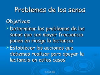 Problemas de los senosProblemas de los senos
Objetivos:Objetivos:
 Determinar los problemas de losDeterminar los problemas de los
senos que con mayor frecuenciasenos que con mayor frecuencia
ponen en riesgo la lactanciaponen en riesgo la lactancia
 Establecer las acciones queEstablecer las acciones que
debemos realizar para apoyar ladebemos realizar para apoyar la
lactancia en estos casoslactancia en estos casos
C.A.A.L.MA.C.A.A.L.MA.
 