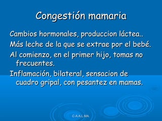Congestión mamariaCongestión mamaria
Cambios hormonales, produccion láctea..Cambios hormonales, produccion láctea..
Más leche de la que se extrae por el bebé.Más leche de la que se extrae por el bebé.
Al comienzo, en el primer hijo, tomas noAl comienzo, en el primer hijo, tomas no
frecuentes.frecuentes.
Inflamación, bilateral, sensacion deInflamación, bilateral, sensacion de
cuadro gripal, con pesantez en mamas.cuadro gripal, con pesantez en mamas.
C.A.A.L.MA.C.A.A.L.MA.
 