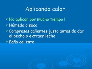 Aplicando calor:
 No aplicar por mucho tiempo !
 Húmedo o seco
 Compresas calientes justo antes de dar
el pecho o extraer leche
 Baño caliente
 