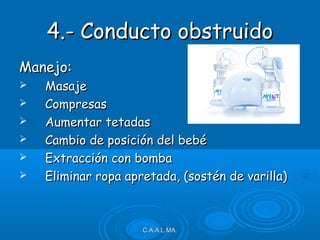 4.- Conducto obstruido4.- Conducto obstruido
Manejo:Manejo:
 MasajeMasaje
 CompresasCompresas
 Aumentar tetadasAumentar tetadas
 Cambio de posición del bebéCambio de posición del bebé
 Extracción con bombaExtracción con bomba
 Eliminar ropa apretada, (sostén de varilla)Eliminar ropa apretada, (sostén de varilla)
C.A.A.L.MA.C.A.A.L.MA.
 