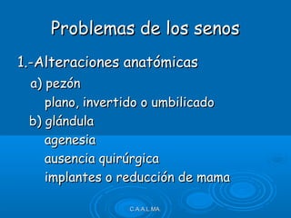 1.-Alteraciones anatómicas1.-Alteraciones anatómicas
a) pezóna) pezón
plano, invertido o umbilicadoplano, invertido o umbilicado
b) glándulab) glándula
agenesiaagenesia
ausencia quirúrgicaausencia quirúrgica
implantes o reducción de mamaimplantes o reducción de mama
C.A.A.L.MA.C.A.A.L.MA.
Problemas de los senosProblemas de los senos
 