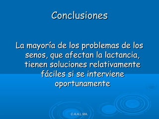 ConclusionesConclusiones
La mayoría de los problemas de losLa mayoría de los problemas de los
senos, que afectan la lactancia,senos, que afectan la lactancia,
tienen soluciones relativamentetienen soluciones relativamente
fáciles si se intervienefáciles si se interviene
oportunamenteoportunamente
C.A.A.L.MA.C.A.A.L.MA.
 