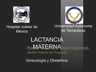 Hospital Juárez de 
México 
Universidad Autonoma 
de Tamaulipas 
LACTANCIA 
RafMaeAl ATleEjaRndNroA M ejía Espinoza 
Medico Interno de Pregrado 
Ginecología y Obstetricia 
 