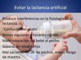 Evitar la lactancia artificial
Produce interferencias en la fisiología de la
lactancia.
¨Confusión del pezón¨.
Tomas regulares y horarios rígidos.
Mala colocación del bebé al pecho.
Separación Madre-Hijo
Mal vaciamiento de los pechos, mayor riesgo
de mastitis.
 