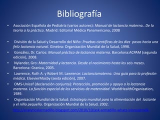 Bibliografía
• Asociación Española de Pediatría (varios autores): Manual de lactancia materna.. De la
teoría a la práctica. Madrid: Editorial Médica Panamericana, 2008
• División de la Salud y Desarrollo del Niño: Pruebas científicas de los diez pasos hacia una
feliz lactancia natural. Ginebra: Organización Mundial de la Salud, 1998.
• González, Dr. Carlos: Manual práctico de lactancia materna. Barcelona:ACPAM (segunda
edición), 2008.
• Nylander, Gro: Maternidad y lactancia. Desde el nacimiento hasta los seis meses.
Barcelona: Granica, 2005.
• Lawrence, Ruth A. y Robert M. Lawrence: Lactanciamaterna. Una guía para la profesión
médica. ElsevierMosby (sexta edición), 2007.
• OMS-Unicef (declaración conjunta): Protección, promoción y apoyo a la lactancia
materna. La función especial de los servicios de maternidad. WorldHealthOrganization,
1989.
• Organización Mundial de la Salud: Estrategia mundial para la alimentación del lactante
y el niño pequeño. Organización Mundial de la Salud. 2002.
http://analyticalarmadillo.blogspot.com/2010/10/ask-armadillo-whats-inbreastmilk-
 