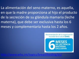 La alimentación del seno materno, es aquella,
en que la madre proporciona al hijo el producto
de la secreción de su glándula mamaria (leche
materna), que debe ser exclusiva hasta los 6
meses y complementaria hasta los 2 años.
http://www.who.int/topics/breastfeeding/es/
 