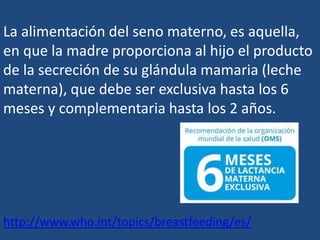 La alimentación del seno materno, es aquella,
en que la madre proporciona al hijo el producto
de la secreción de su glándula mamaria (leche
materna), que debe ser exclusiva hasta los 6
meses y complementaria hasta los 2 años.
http://www.who.int/topics/breastfeeding/es/
 