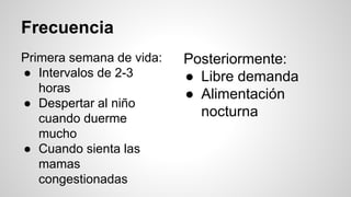 Frecuencia
Primera semana de vida:
● Intervalos de 2-3
horas
● Despertar al niño
cuando duerme
mucho
● Cuando sienta las
mamas
congestionadas
Posteriormente:
● Libre demanda
● Alimentación
nocturna
 