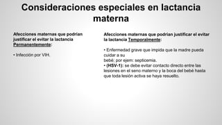 Consideraciones especiales en lactancia
materna
Afecciones maternas que podrían
justificar el evitar la lactancia
Permanentemente:
• Infección por VIH.
Afecciones maternas que podrían justificar el evitar
la lactancia Temporalmente:
• Enfermedad grave que impida que la madre pueda
cuidar a su
bebé; por ejem: septicemia.
• (HSV-1): se debe evitar contacto directo entre las
lesiones en el seno materno y la boca del bebé hasta
que toda lesión activa se haya resuelto.
 